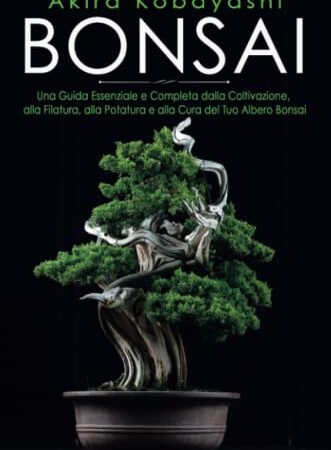 Bonsai. Una Guida Essenziale e Completa dalla Coltivazione, alla Filatura, alla Potatura e alla Cura del tuo Albero Bonsai